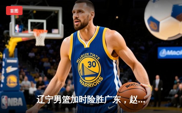 辽宁男篮加时险胜广东，赵继伟33+8+5率队夺赛点